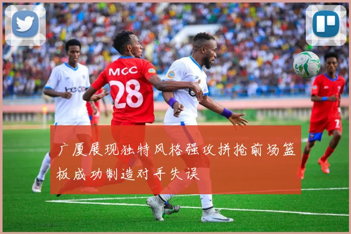 广厦展现独特风格强攻拼抢前场篮板成功制造对手失误