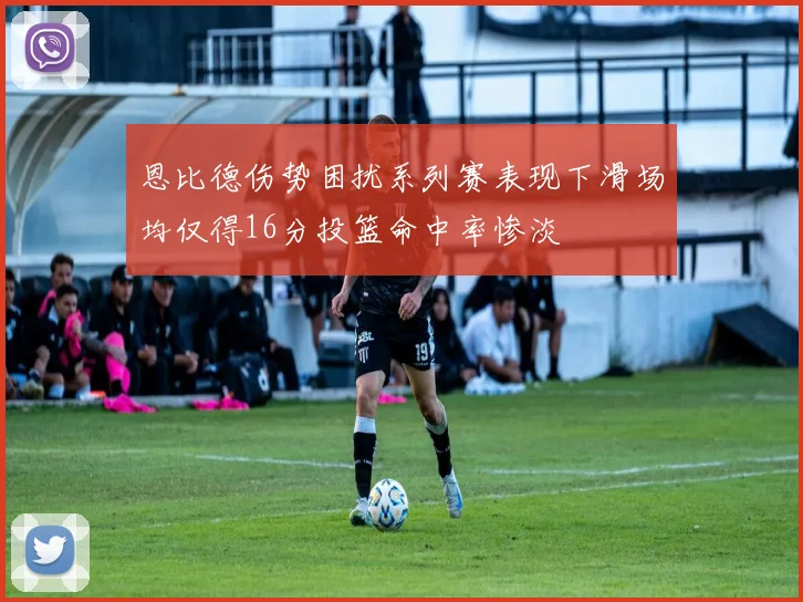 恩比德伤势困扰系列赛表现下滑场均仅得16分投篮命中率惨淡