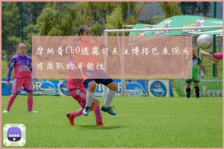 摩纳哥CEO透露将关注博格巴表现或将离队的可能性