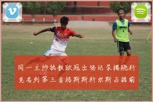 同一主帅执教欧冠出场记录揭晓科克名列第三吉格斯斯科尔斯占据前两位