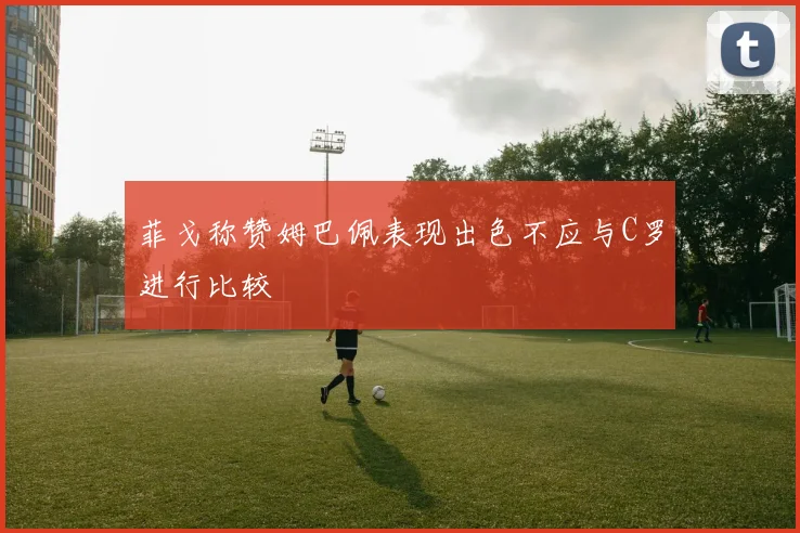 菲戈称赞姆巴佩表现出色不应与C罗进行比较