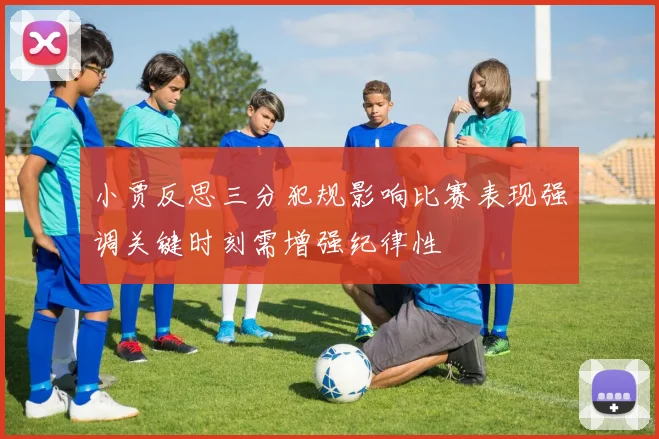 小贾反思三分犯规影响比赛表现强调关键时刻需增强纪律性