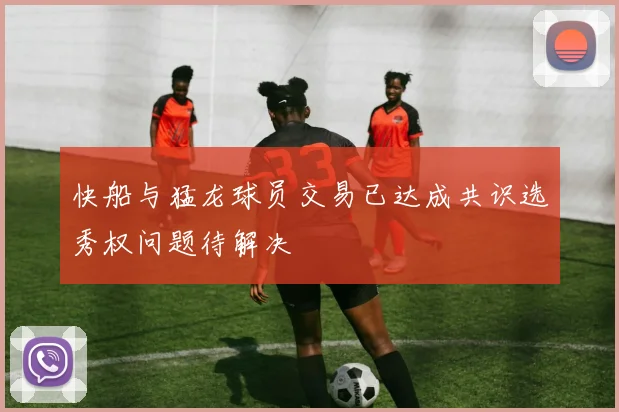 快船与猛龙球员交易已达成共识选秀权问题待解决