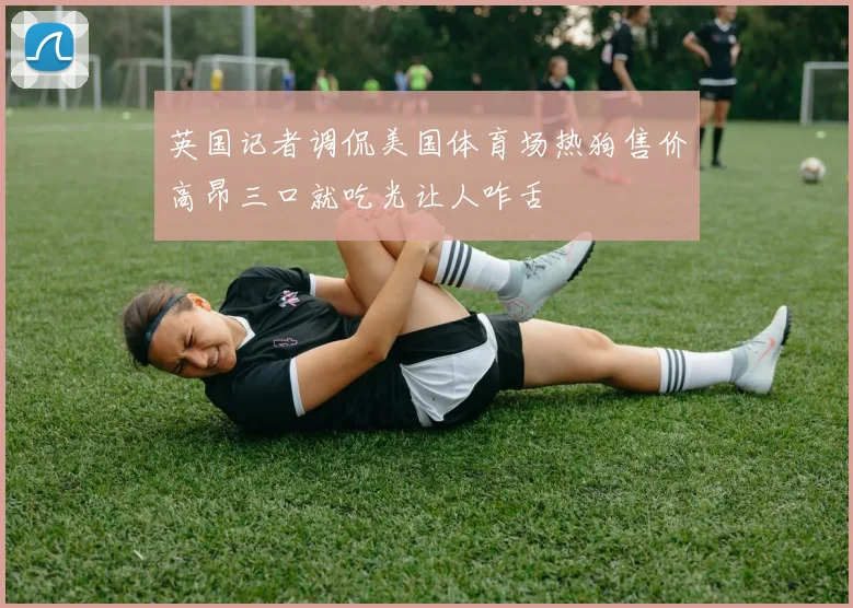 英国记者调侃美国体育场热狗售价高昂三口就吃光让人咋舌