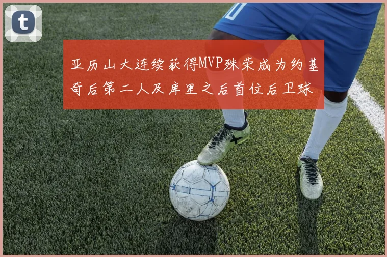 亚历山大连续获得MVP殊荣成为约基奇后第二人及库里之后首位后卫球员