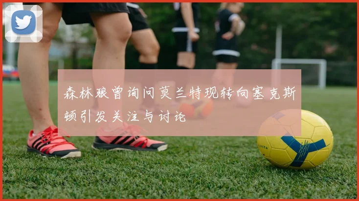 森林狼曾询问莫兰特现转向塞克斯顿引发关注与讨论