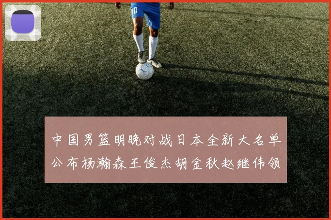 中国男篮明晚对战日本全新大名单公布杨瀚森王俊杰胡金秋赵继伟领衔出战