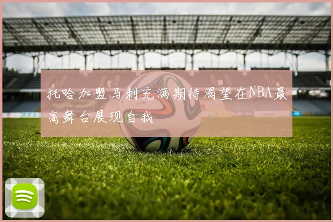 托哈加盟马刺充满期待渴望在NBA最高舞台展现自我