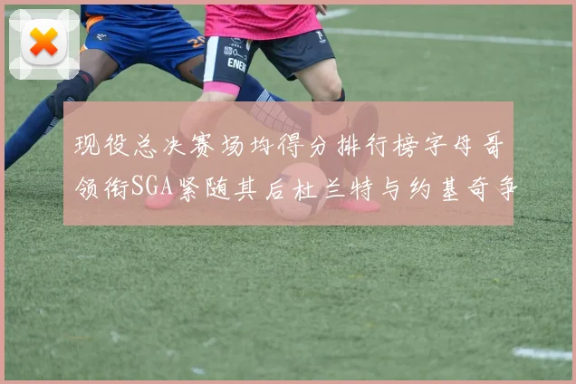 现役总决赛场均得分排行榜字母哥领衔SGA紧随其后杜兰特与约基奇争夺第三名