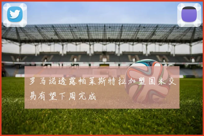 罗马诺透露帕莱斯特拉加盟国米交易有望下周完成