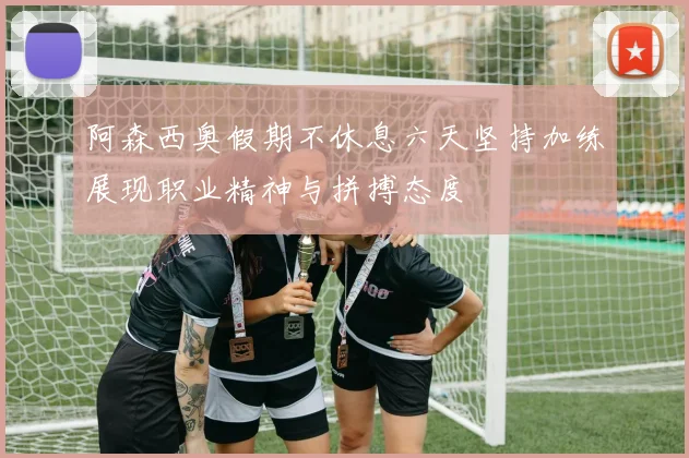 阿森西奥假期不休息六天坚持加练展现职业精神与拼搏态度