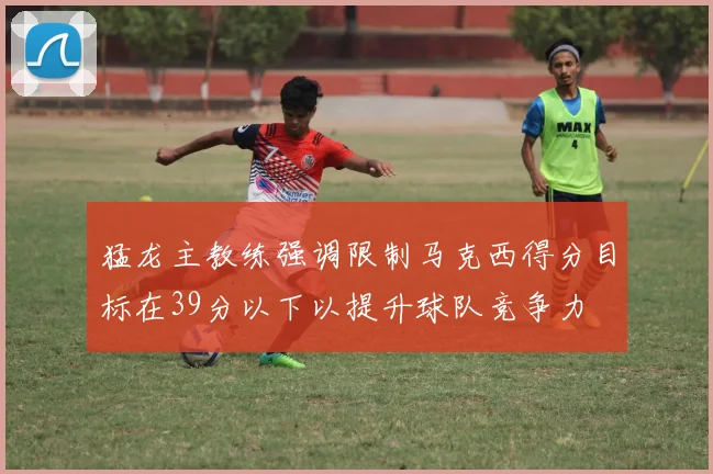 猛龙主教练强调限制马克西得分目标在39分以下以提升球队竞争力