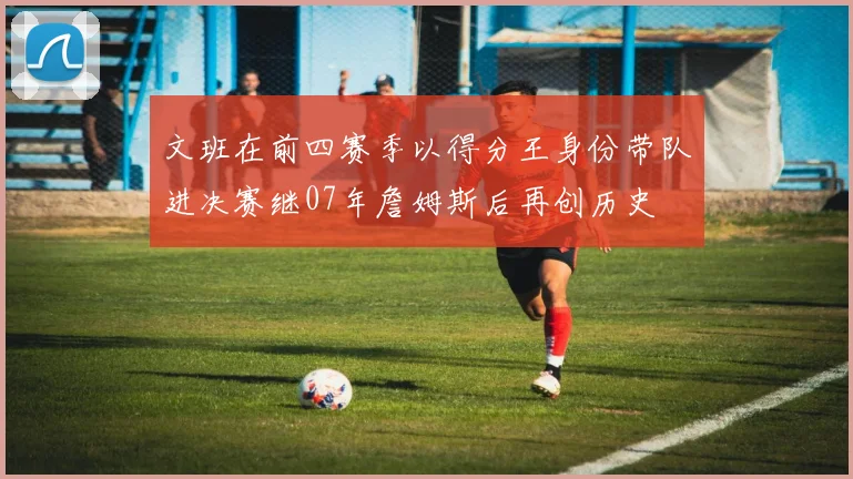 文班在前四赛季以得分王身份带队进决赛继07年詹姆斯后再创历史