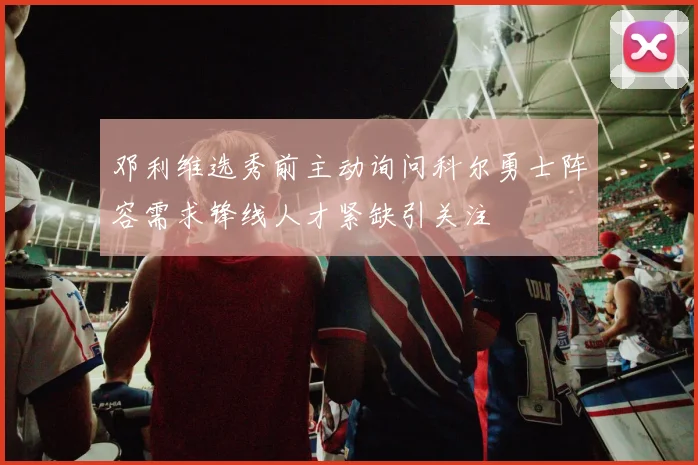 邓利维选秀前主动询问科尔勇士阵容需求锋线人才紧缺引关注