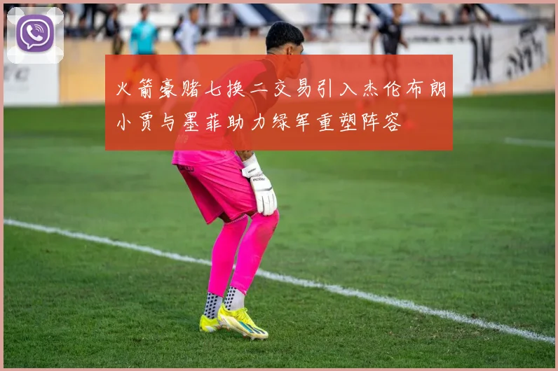 火箭豪赌七换二交易引入杰伦布朗小贾与墨菲助力绿军重塑阵容