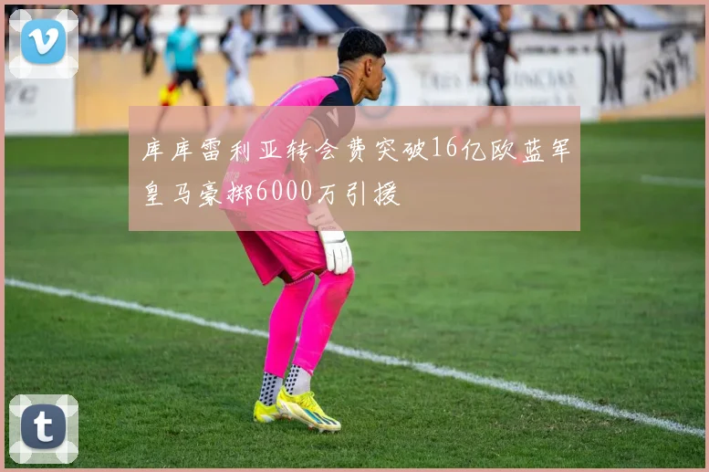 库库雷利亚转会费突破16亿欧蓝军皇马豪掷6000万引援