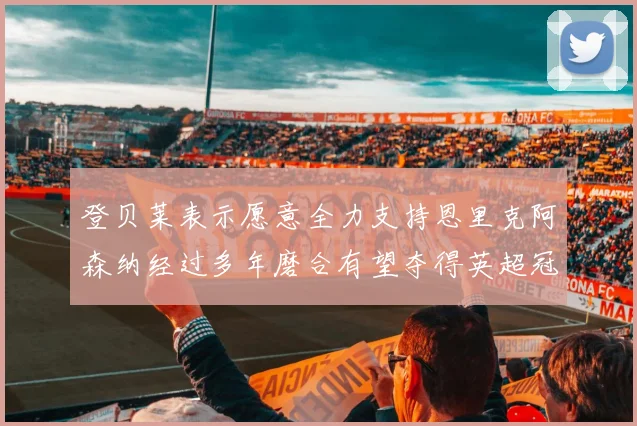 登贝莱表示愿意全力支持恩里克阿森纳经过多年磨合有望夺得英超冠军