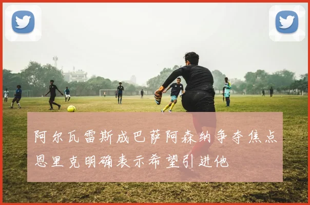 阿尔瓦雷斯成巴萨阿森纳争夺焦点恩里克明确表示希望引进他