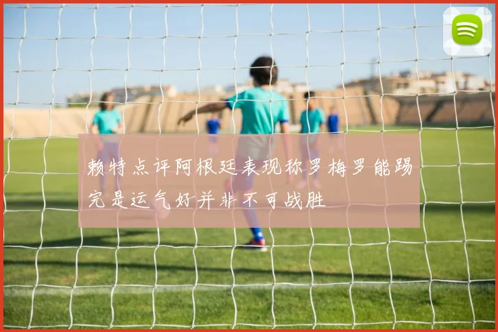 赖特点评阿根廷表现称罗梅罗能踢完是运气好并非不可战胜
