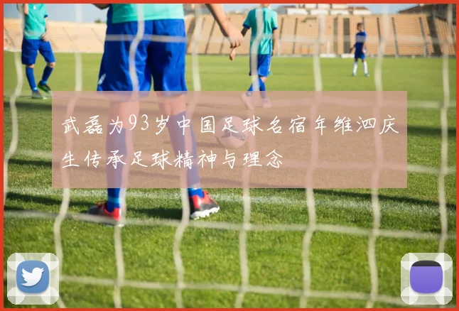 武磊为93岁中国足球名宿年维泗庆生传承足球精神与理念