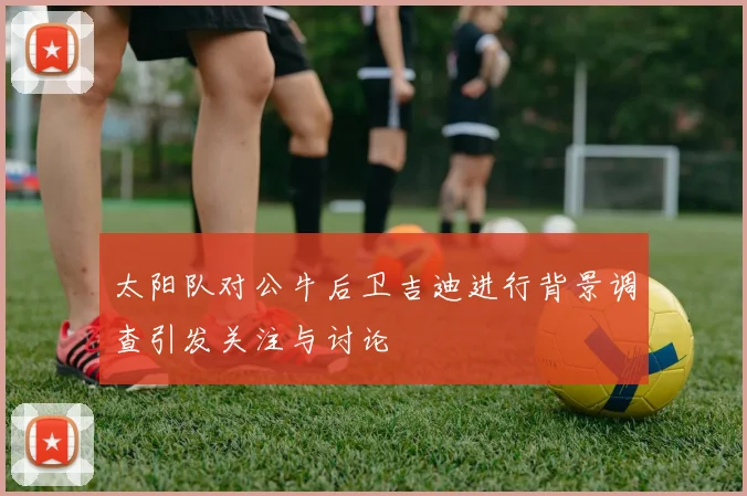 太阳队对公牛后卫吉迪进行背景调查引发关注与讨论
