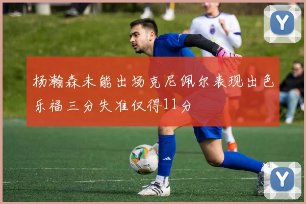 杨瀚森未能出场克尼佩尔表现出色乐福三分失准仅得11分