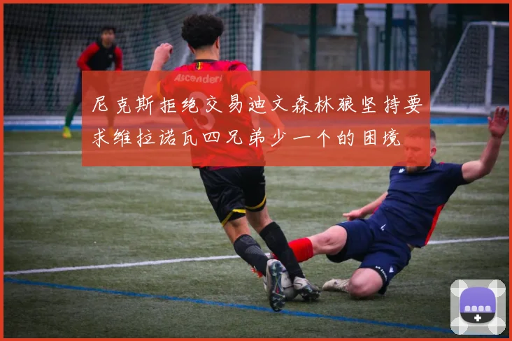 尼克斯拒绝交易迪文森林狼坚持要求维拉诺瓦四兄弟少一个的困境